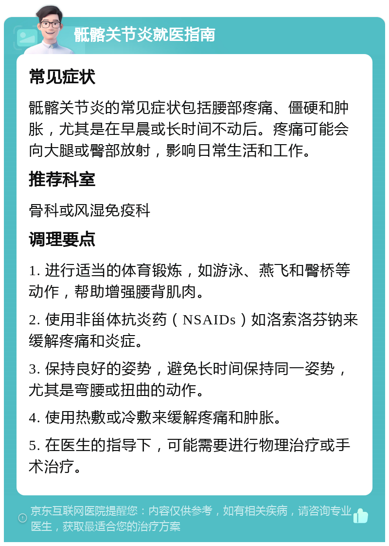 骶髂关节炎就医指南 常见症状 骶髂关节炎的常见症状包括腰部疼痛、僵硬和肿胀，尤其是在早晨或长时间不动后。疼痛可能会向大腿或臀部放射，影响日常生活和工作。 推荐科室 骨科或风湿免疫科 调理要点 1. 进行适当的体育锻炼，如游泳、燕飞和臀桥等动作，帮助增强腰背肌肉。 2. 使用非甾体抗炎药（NSAIDs）如洛索洛芬钠来缓解疼痛和炎症。 3. 保持良好的姿势，避免长时间保持同一姿势，尤其是弯腰或扭曲的动作。 4. 使用热敷或冷敷来缓解疼痛和肿胀。 5. 在医生的指导下，可能需要进行物理治疗或手术治疗。