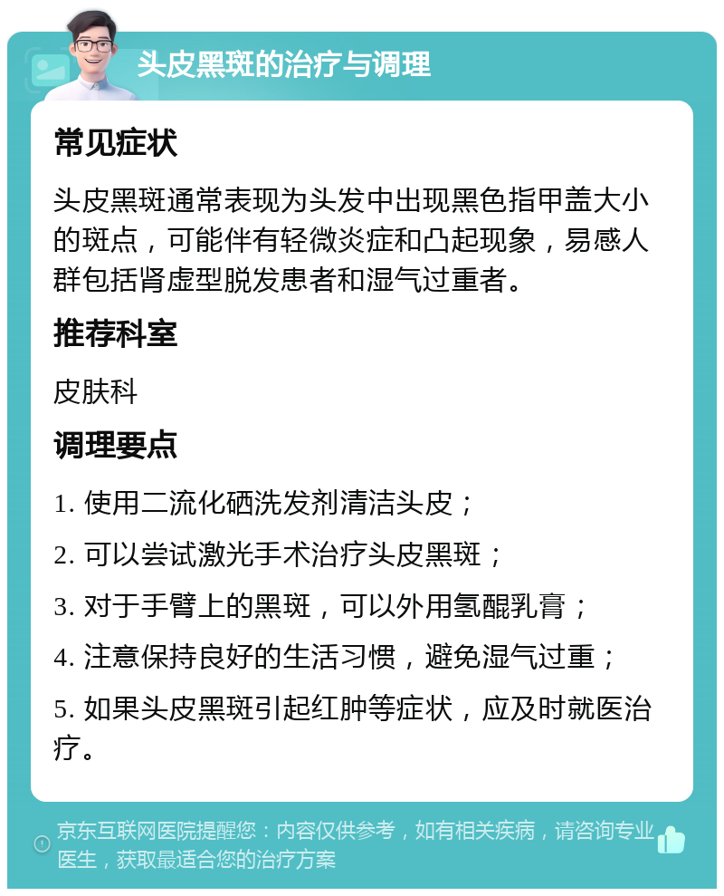 头皮黑斑的治疗与调理 常见症状 头皮黑斑通常表现为头发中出现黑色指甲盖大小的斑点，可能伴有轻微炎症和凸起现象，易感人群包括肾虚型脱发患者和湿气过重者。 推荐科室 皮肤科 调理要点 1. 使用二流化硒洗发剂清洁头皮； 2. 可以尝试激光手术治疗头皮黑斑； 3. 对于手臂上的黑斑，可以外用氢醌乳膏； 4. 注意保持良好的生活习惯，避免湿气过重； 5. 如果头皮黑斑引起红肿等症状，应及时就医治疗。