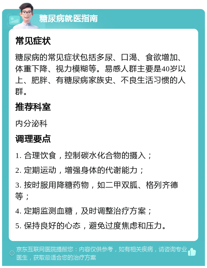 糖尿病就医指南 常见症状 糖尿病的常见症状包括多尿、口渴、食欲增加、体重下降、视力模糊等。易感人群主要是40岁以上、肥胖、有糖尿病家族史、不良生活习惯的人群。 推荐科室 内分泌科 调理要点 1. 合理饮食，控制碳水化合物的摄入； 2. 定期运动，增强身体的代谢能力； 3. 按时服用降糖药物，如二甲双胍、格列齐德等； 4. 定期监测血糖，及时调整治疗方案； 5. 保持良好的心态，避免过度焦虑和压力。