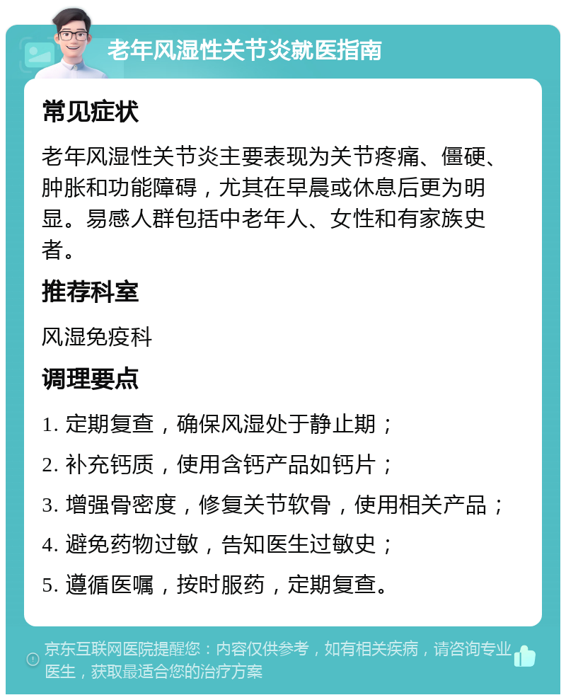 老年风湿性关节炎就医指南 常见症状 老年风湿性关节炎主要表现为关节疼痛、僵硬、肿胀和功能障碍，尤其在早晨或休息后更为明显。易感人群包括中老年人、女性和有家族史者。 推荐科室 风湿免疫科 调理要点 1. 定期复查，确保风湿处于静止期； 2. 补充钙质，使用含钙产品如钙片； 3. 增强骨密度，修复关节软骨，使用相关产品； 4. 避免药物过敏，告知医生过敏史； 5. 遵循医嘱，按时服药，定期复查。