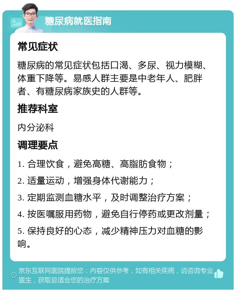 糖尿病就医指南 常见症状 糖尿病的常见症状包括口渴、多尿、视力模糊、体重下降等。易感人群主要是中老年人、肥胖者、有糖尿病家族史的人群等。 推荐科室 内分泌科 调理要点 1. 合理饮食，避免高糖、高脂肪食物； 2. 适量运动，增强身体代谢能力； 3. 定期监测血糖水平，及时调整治疗方案； 4. 按医嘱服用药物，避免自行停药或更改剂量； 5. 保持良好的心态，减少精神压力对血糖的影响。