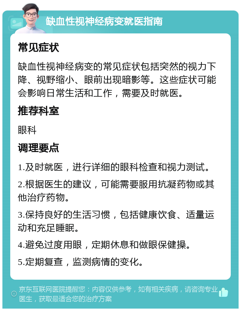 缺血性视神经病变就医指南 常见症状 缺血性视神经病变的常见症状包括突然的视力下降、视野缩小、眼前出现暗影等。这些症状可能会影响日常生活和工作，需要及时就医。 推荐科室 眼科 调理要点 1.及时就医，进行详细的眼科检查和视力测试。 2.根据医生的建议，可能需要服用抗凝药物或其他治疗药物。 3.保持良好的生活习惯，包括健康饮食、适量运动和充足睡眠。 4.避免过度用眼，定期休息和做眼保健操。 5.定期复查，监测病情的变化。