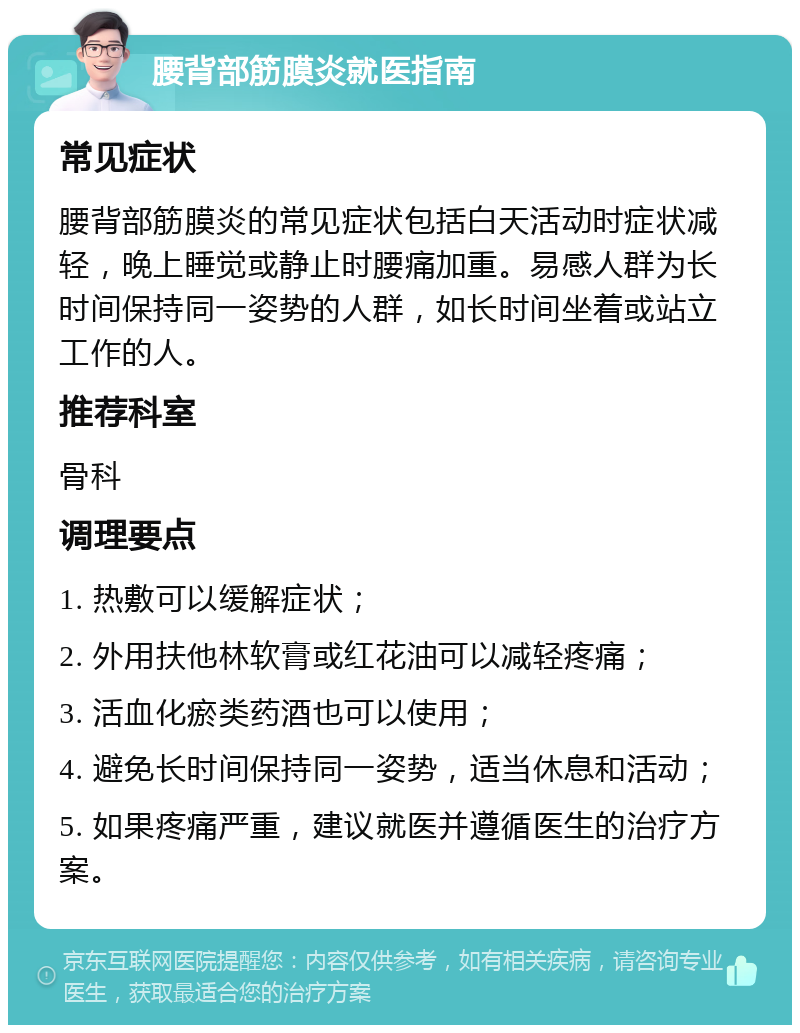 腰背部筋膜炎就医指南 常见症状 腰背部筋膜炎的常见症状包括白天活动时症状减轻，晚上睡觉或静止时腰痛加重。易感人群为长时间保持同一姿势的人群，如长时间坐着或站立工作的人。 推荐科室 骨科 调理要点 1. 热敷可以缓解症状； 2. 外用扶他林软膏或红花油可以减轻疼痛； 3. 活血化瘀类药酒也可以使用； 4. 避免长时间保持同一姿势，适当休息和活动； 5. 如果疼痛严重，建议就医并遵循医生的治疗方案。