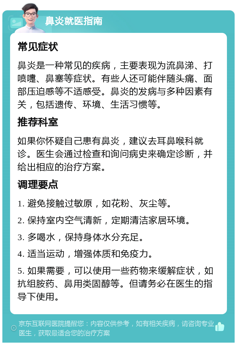 鼻炎就医指南 常见症状 鼻炎是一种常见的疾病，主要表现为流鼻涕、打喷嚏、鼻塞等症状。有些人还可能伴随头痛、面部压迫感等不适感受。鼻炎的发病与多种因素有关，包括遗传、环境、生活习惯等。 推荐科室 如果你怀疑自己患有鼻炎，建议去耳鼻喉科就诊。医生会通过检查和询问病史来确定诊断，并给出相应的治疗方案。 调理要点 1. 避免接触过敏原，如花粉、灰尘等。 2. 保持室内空气清新，定期清洁家居环境。 3. 多喝水，保持身体水分充足。 4. 适当运动，增强体质和免疫力。 5. 如果需要，可以使用一些药物来缓解症状，如抗组胺药、鼻用类固醇等。但请务必在医生的指导下使用。