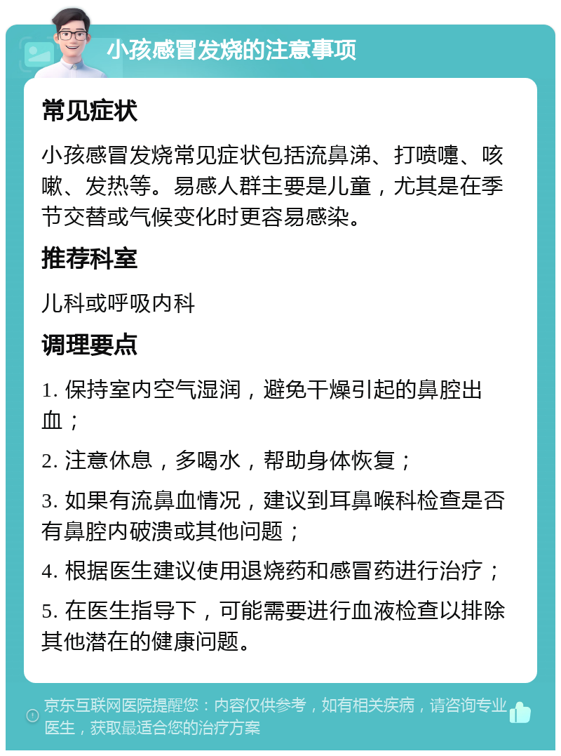 小孩感冒发烧的注意事项 常见症状 小孩感冒发烧常见症状包括流鼻涕、打喷嚏、咳嗽、发热等。易感人群主要是儿童，尤其是在季节交替或气候变化时更容易感染。 推荐科室 儿科或呼吸内科 调理要点 1. 保持室内空气湿润，避免干燥引起的鼻腔出血； 2. 注意休息，多喝水，帮助身体恢复； 3. 如果有流鼻血情况，建议到耳鼻喉科检查是否有鼻腔内破溃或其他问题； 4. 根据医生建议使用退烧药和感冒药进行治疗； 5. 在医生指导下，可能需要进行血液检查以排除其他潜在的健康问题。