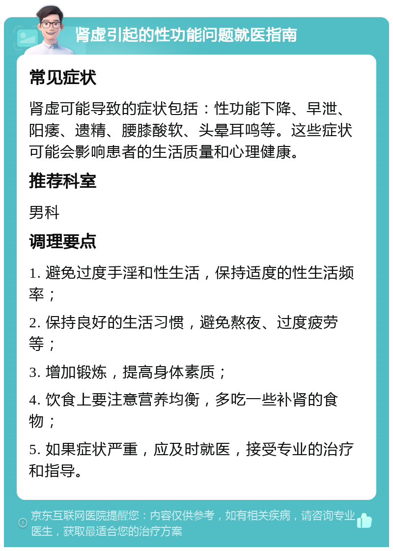 肾虚引起的性功能问题就医指南 常见症状 肾虚可能导致的症状包括：性功能下降、早泄、阳痿、遗精、腰膝酸软、头晕耳鸣等。这些症状可能会影响患者的生活质量和心理健康。 推荐科室 男科 调理要点 1. 避免过度手淫和性生活，保持适度的性生活频率； 2. 保持良好的生活习惯，避免熬夜、过度疲劳等； 3. 增加锻炼，提高身体素质； 4. 饮食上要注意营养均衡，多吃一些补肾的食物； 5. 如果症状严重，应及时就医，接受专业的治疗和指导。