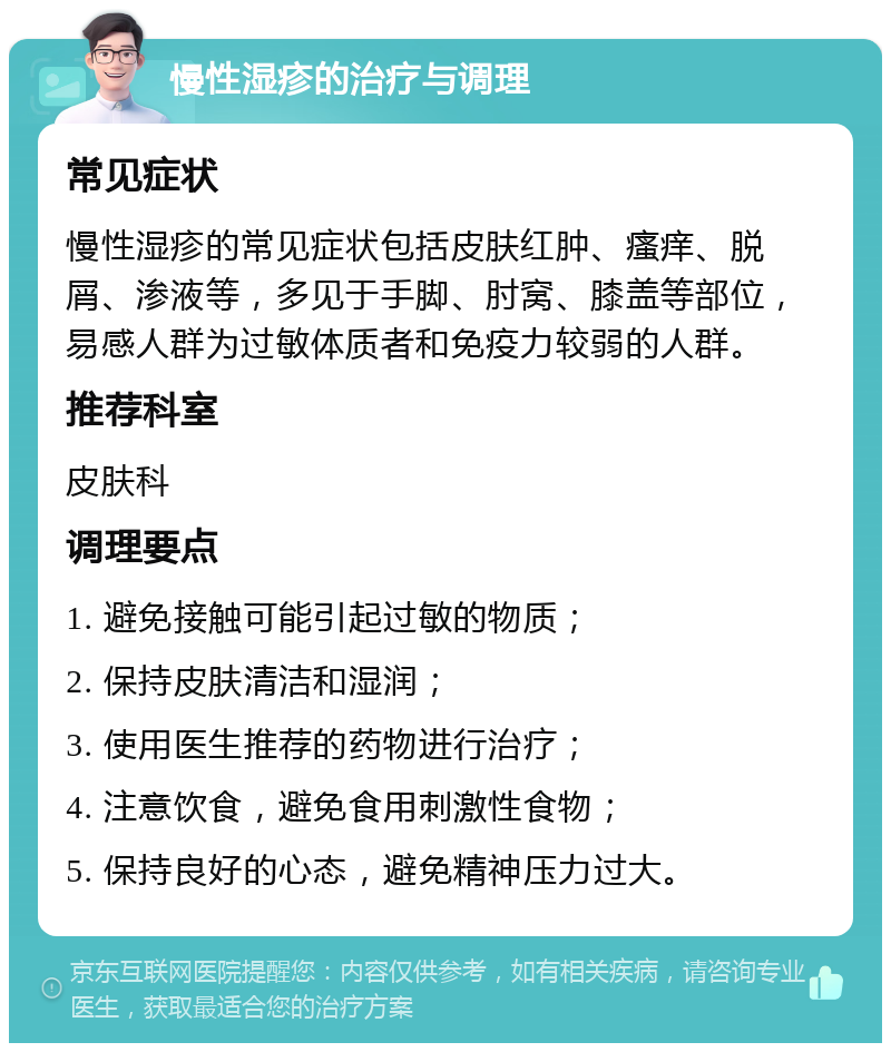 慢性湿疹的治疗与调理 常见症状 慢性湿疹的常见症状包括皮肤红肿、瘙痒、脱屑、渗液等，多见于手脚、肘窝、膝盖等部位，易感人群为过敏体质者和免疫力较弱的人群。 推荐科室 皮肤科 调理要点 1. 避免接触可能引起过敏的物质； 2. 保持皮肤清洁和湿润； 3. 使用医生推荐的药物进行治疗； 4. 注意饮食，避免食用刺激性食物； 5. 保持良好的心态，避免精神压力过大。