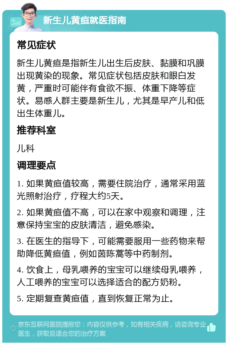 新生儿黄疸就医指南 常见症状 新生儿黄疸是指新生儿出生后皮肤、黏膜和巩膜出现黄染的现象。常见症状包括皮肤和眼白发黄，严重时可能伴有食欲不振、体重下降等症状。易感人群主要是新生儿，尤其是早产儿和低出生体重儿。 推荐科室 儿科 调理要点 1. 如果黄疸值较高，需要住院治疗，通常采用蓝光照射治疗，疗程大约5天。 2. 如果黄疸值不高，可以在家中观察和调理，注意保持宝宝的皮肤清洁，避免感染。 3. 在医生的指导下，可能需要服用一些药物来帮助降低黄疸值，例如茵陈蒿等中药制剂。 4. 饮食上，母乳喂养的宝宝可以继续母乳喂养，人工喂养的宝宝可以选择适合的配方奶粉。 5. 定期复查黄疸值，直到恢复正常为止。