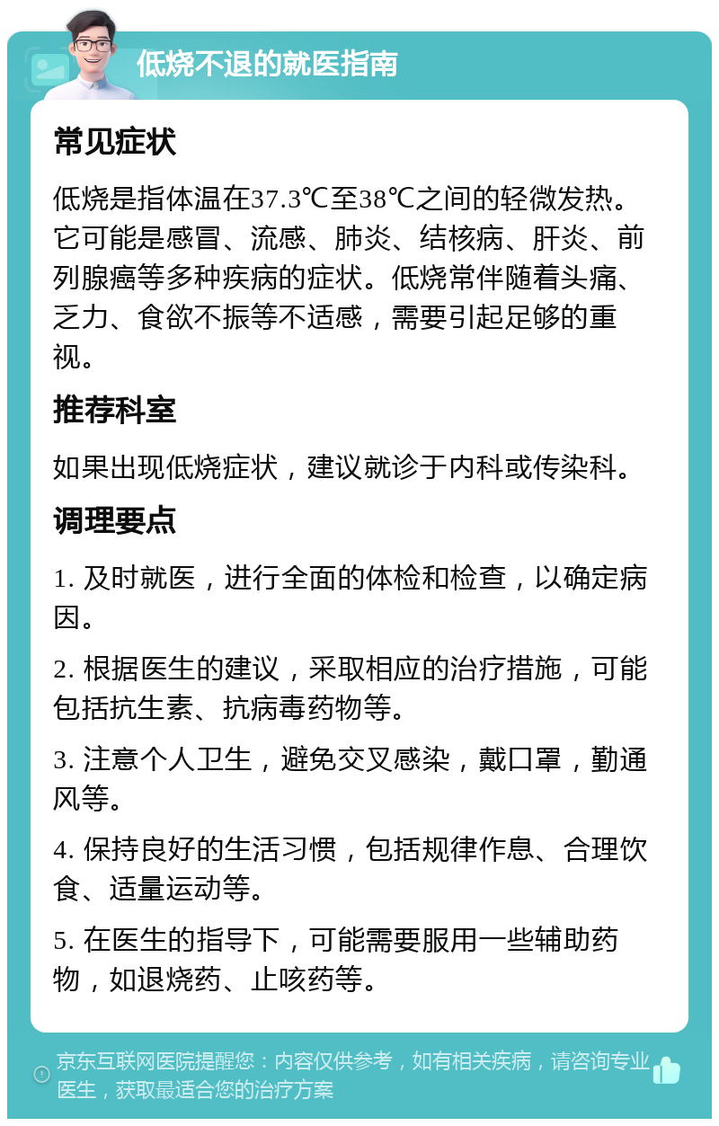 低烧不退的就医指南 常见症状 低烧是指体温在37.3℃至38℃之间的轻微发热。它可能是感冒、流感、肺炎、结核病、肝炎、前列腺癌等多种疾病的症状。低烧常伴随着头痛、乏力、食欲不振等不适感，需要引起足够的重视。 推荐科室 如果出现低烧症状，建议就诊于内科或传染科。 调理要点 1. 及时就医，进行全面的体检和检查，以确定病因。 2. 根据医生的建议，采取相应的治疗措施，可能包括抗生素、抗病毒药物等。 3. 注意个人卫生，避免交叉感染，戴口罩，勤通风等。 4. 保持良好的生活习惯，包括规律作息、合理饮食、适量运动等。 5. 在医生的指导下，可能需要服用一些辅助药物，如退烧药、止咳药等。