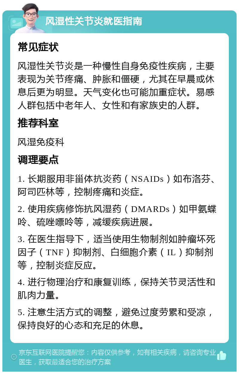 风湿性关节炎就医指南 常见症状 风湿性关节炎是一种慢性自身免疫性疾病，主要表现为关节疼痛、肿胀和僵硬，尤其在早晨或休息后更为明显。天气变化也可能加重症状。易感人群包括中老年人、女性和有家族史的人群。 推荐科室 风湿免疫科 调理要点 1. 长期服用非甾体抗炎药（NSAIDs）如布洛芬、阿司匹林等，控制疼痛和炎症。 2. 使用疾病修饰抗风湿药（DMARDs）如甲氨蝶呤、硫唑嘌呤等，减缓疾病进展。 3. 在医生指导下，适当使用生物制剂如肿瘤坏死因子（TNF）抑制剂、白细胞介素（IL）抑制剂等，控制炎症反应。 4. 进行物理治疗和康复训练，保持关节灵活性和肌肉力量。 5. 注意生活方式的调整，避免过度劳累和受凉，保持良好的心态和充足的休息。