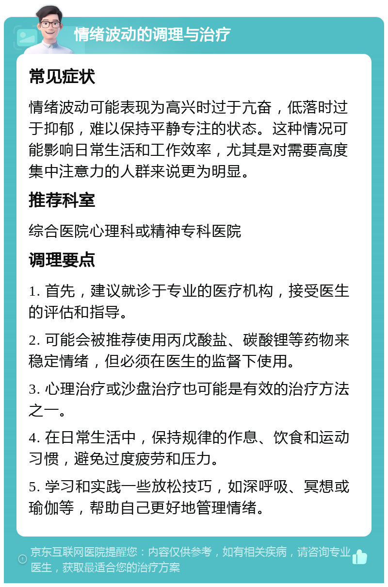 情绪波动的调理与治疗 常见症状 情绪波动可能表现为高兴时过于亢奋，低落时过于抑郁，难以保持平静专注的状态。这种情况可能影响日常生活和工作效率，尤其是对需要高度集中注意力的人群来说更为明显。 推荐科室 综合医院心理科或精神专科医院 调理要点 1. 首先，建议就诊于专业的医疗机构，接受医生的评估和指导。 2. 可能会被推荐使用丙戊酸盐、碳酸锂等药物来稳定情绪，但必须在医生的监督下使用。 3. 心理治疗或沙盘治疗也可能是有效的治疗方法之一。 4. 在日常生活中，保持规律的作息、饮食和运动习惯，避免过度疲劳和压力。 5. 学习和实践一些放松技巧，如深呼吸、冥想或瑜伽等，帮助自己更好地管理情绪。