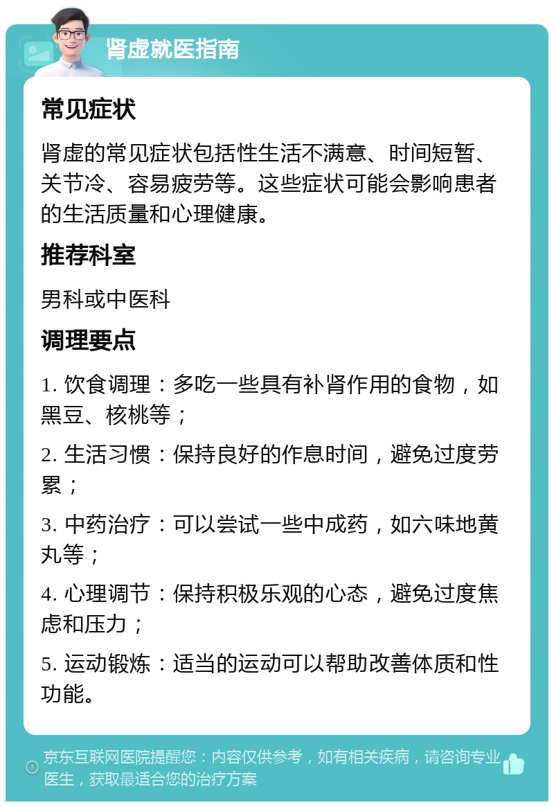 肾虚就医指南 常见症状 肾虚的常见症状包括性生活不满意、时间短暂、关节冷、容易疲劳等。这些症状可能会影响患者的生活质量和心理健康。 推荐科室 男科或中医科 调理要点 1. 饮食调理：多吃一些具有补肾作用的食物，如黑豆、核桃等； 2. 生活习惯：保持良好的作息时间，避免过度劳累； 3. 中药治疗：可以尝试一些中成药，如六味地黄丸等； 4. 心理调节：保持积极乐观的心态，避免过度焦虑和压力； 5. 运动锻炼：适当的运动可以帮助改善体质和性功能。