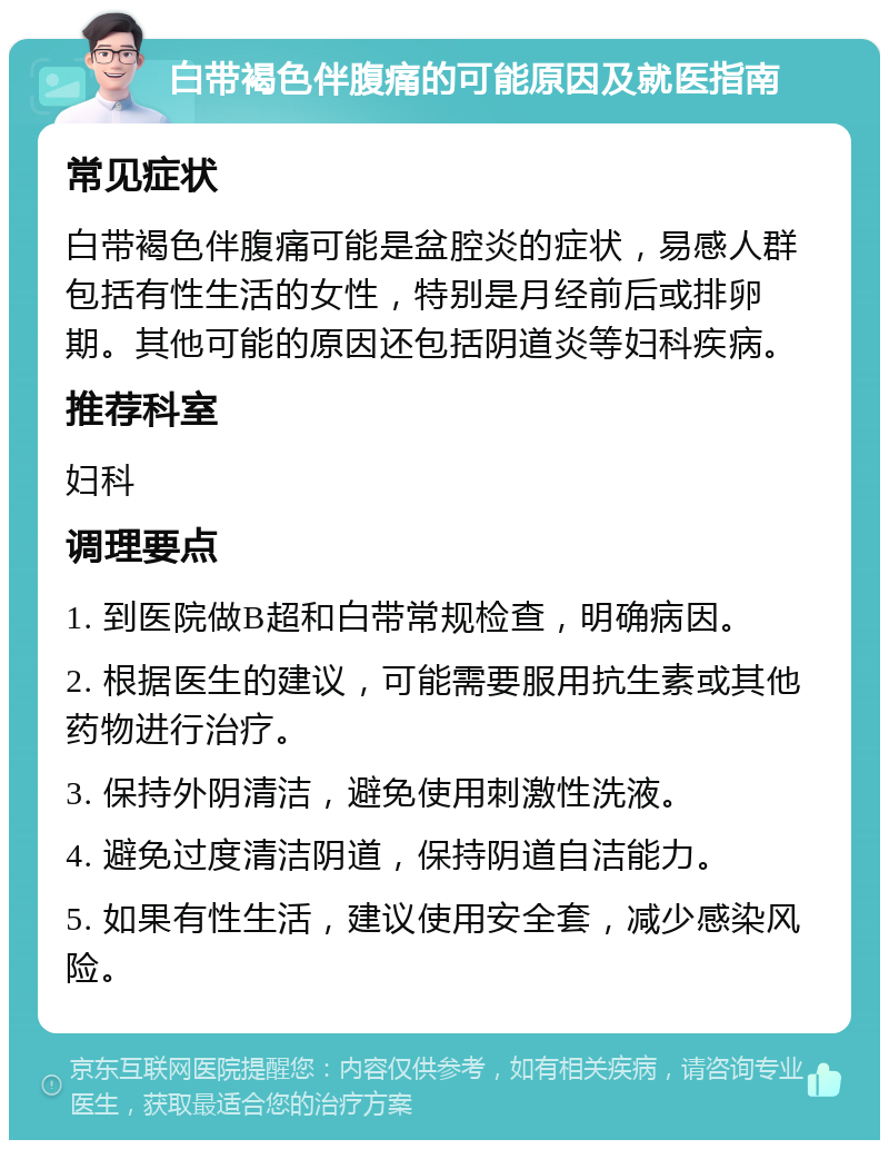 白带褐色伴腹痛的可能原因及就医指南 常见症状 白带褐色伴腹痛可能是盆腔炎的症状，易感人群包括有性生活的女性，特别是月经前后或排卵期。其他可能的原因还包括阴道炎等妇科疾病。 推荐科室 妇科 调理要点 1. 到医院做B超和白带常规检查，明确病因。 2. 根据医生的建议，可能需要服用抗生素或其他药物进行治疗。 3. 保持外阴清洁，避免使用刺激性洗液。 4. 避免过度清洁阴道，保持阴道自洁能力。 5. 如果有性生活，建议使用安全套，减少感染风险。