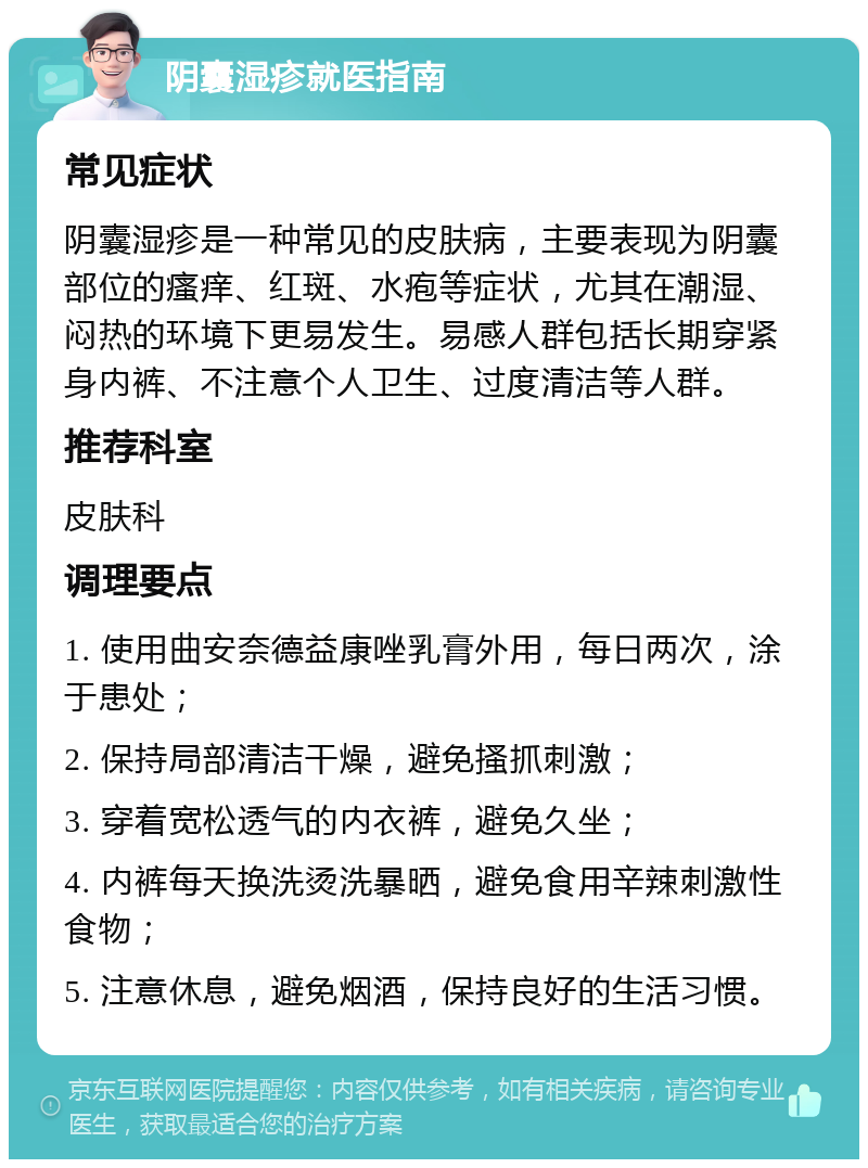 阴囊湿疹就医指南 常见症状 阴囊湿疹是一种常见的皮肤病，主要表现为阴囊部位的瘙痒、红斑、水疱等症状，尤其在潮湿、闷热的环境下更易发生。易感人群包括长期穿紧身内裤、不注意个人卫生、过度清洁等人群。 推荐科室 皮肤科 调理要点 1. 使用曲安奈德益康唑乳膏外用，每日两次，涂于患处； 2. 保持局部清洁干燥，避免搔抓刺激； 3. 穿着宽松透气的内衣裤，避免久坐； 4. 内裤每天换洗烫洗暴晒，避免食用辛辣刺激性食物； 5. 注意休息，避免烟酒，保持良好的生活习惯。