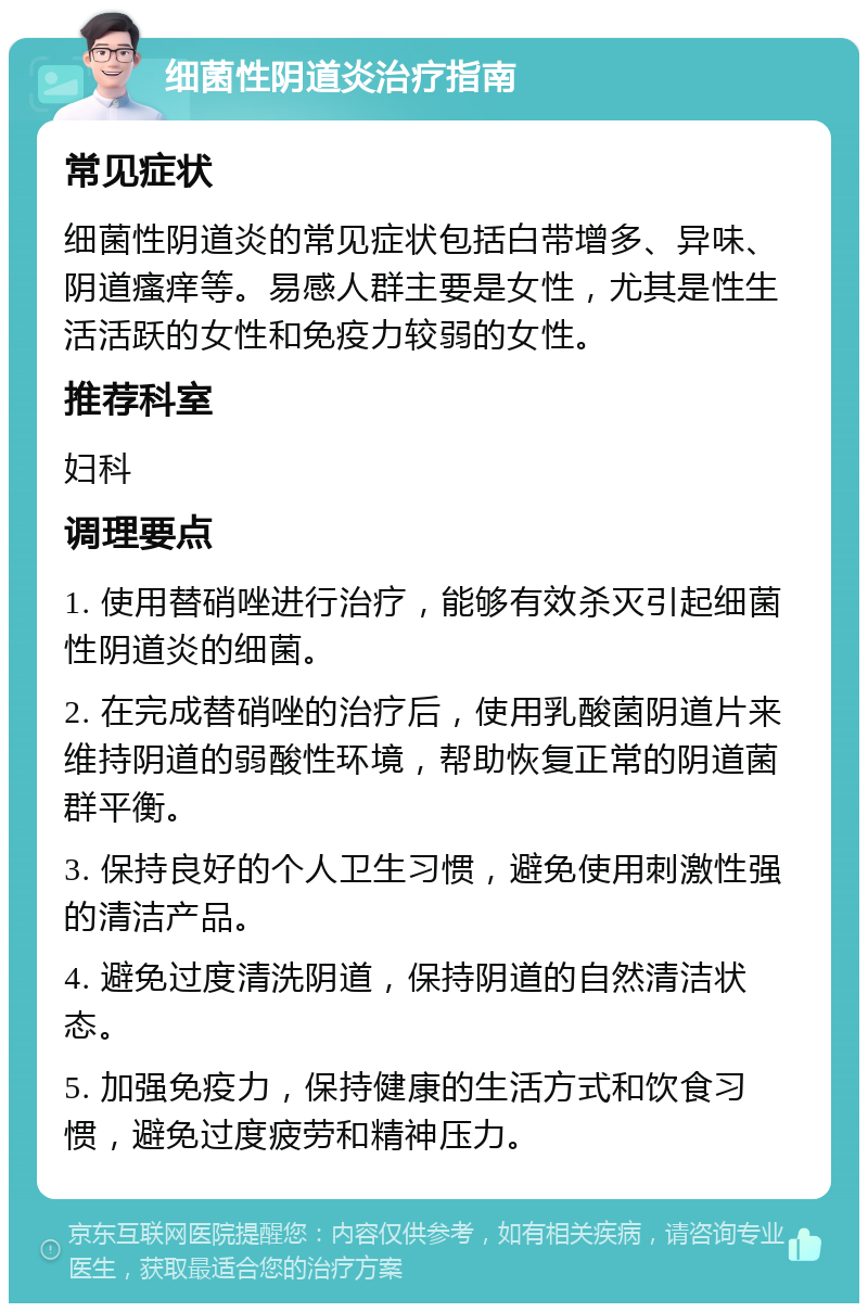 细菌性阴道炎治疗指南 常见症状 细菌性阴道炎的常见症状包括白带增多、异味、阴道瘙痒等。易感人群主要是女性，尤其是性生活活跃的女性和免疫力较弱的女性。 推荐科室 妇科 调理要点 1. 使用替硝唑进行治疗，能够有效杀灭引起细菌性阴道炎的细菌。 2. 在完成替硝唑的治疗后，使用乳酸菌阴道片来维持阴道的弱酸性环境，帮助恢复正常的阴道菌群平衡。 3. 保持良好的个人卫生习惯，避免使用刺激性强的清洁产品。 4. 避免过度清洗阴道，保持阴道的自然清洁状态。 5. 加强免疫力，保持健康的生活方式和饮食习惯，避免过度疲劳和精神压力。