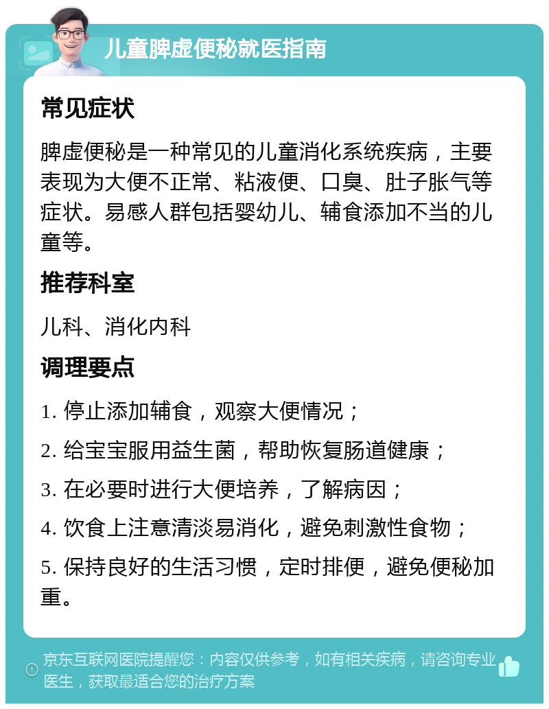 儿童脾虚便秘就医指南 常见症状 脾虚便秘是一种常见的儿童消化系统疾病，主要表现为大便不正常、粘液便、口臭、肚子胀气等症状。易感人群包括婴幼儿、辅食添加不当的儿童等。 推荐科室 儿科、消化内科 调理要点 1. 停止添加辅食，观察大便情况； 2. 给宝宝服用益生菌，帮助恢复肠道健康； 3. 在必要时进行大便培养，了解病因； 4. 饮食上注意清淡易消化，避免刺激性食物； 5. 保持良好的生活习惯，定时排便，避免便秘加重。