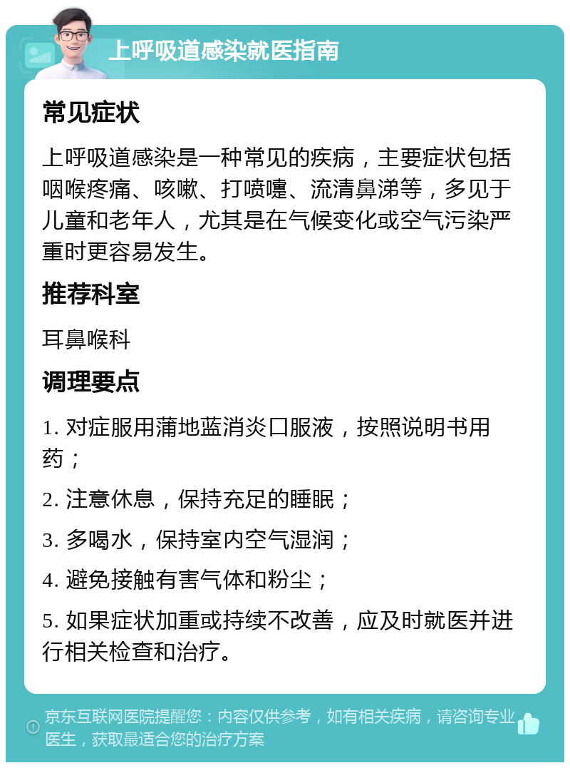 上呼吸道感染就医指南 常见症状 上呼吸道感染是一种常见的疾病，主要症状包括咽喉疼痛、咳嗽、打喷嚏、流清鼻涕等，多见于儿童和老年人，尤其是在气候变化或空气污染严重时更容易发生。 推荐科室 耳鼻喉科 调理要点 1. 对症服用蒲地蓝消炎口服液，按照说明书用药； 2. 注意休息，保持充足的睡眠； 3. 多喝水，保持室内空气湿润； 4. 避免接触有害气体和粉尘； 5. 如果症状加重或持续不改善，应及时就医并进行相关检查和治疗。