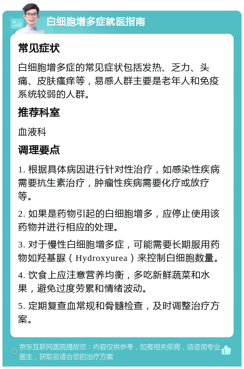 白细胞增多症就医指南 常见症状 白细胞增多症的常见症状包括发热、乏力、头痛、皮肤瘙痒等，易感人群主要是老年人和免疫系统较弱的人群。 推荐科室 血液科 调理要点 1. 根据具体病因进行针对性治疗，如感染性疾病需要抗生素治疗，肿瘤性疾病需要化疗或放疗等。 2. 如果是药物引起的白细胞增多，应停止使用该药物并进行相应的处理。 3. 对于慢性白细胞增多症，可能需要长期服用药物如羟基脲（Hydroxyurea）来控制白细胞数量。 4. 饮食上应注意营养均衡，多吃新鲜蔬菜和水果，避免过度劳累和情绪波动。 5. 定期复查血常规和骨髓检查，及时调整治疗方案。