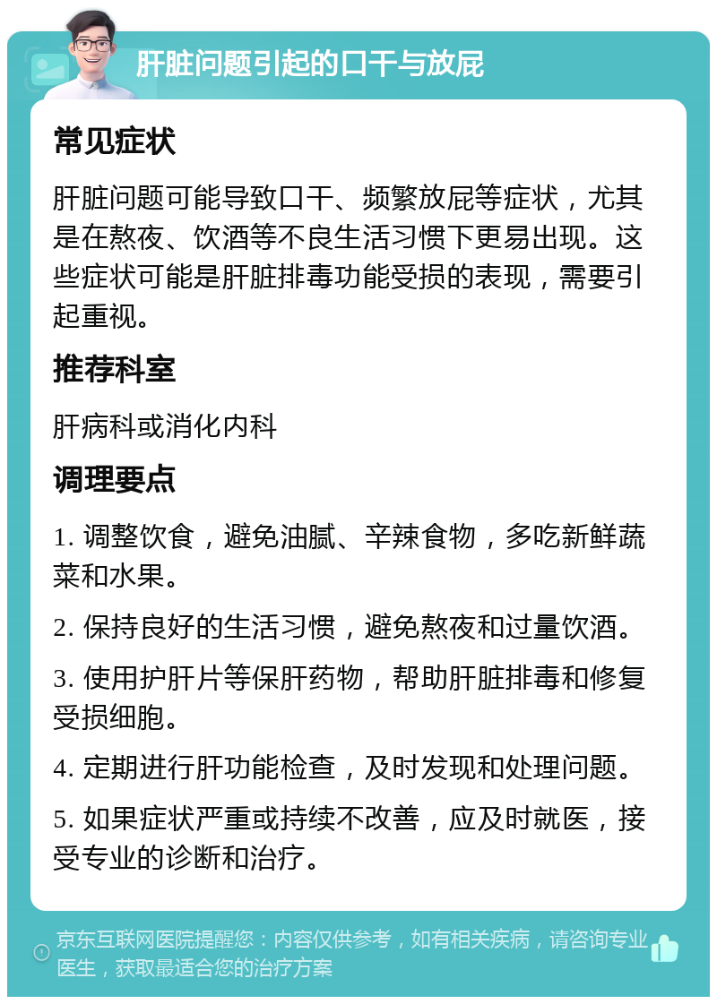 肝脏问题引起的口干与放屁 常见症状 肝脏问题可能导致口干、频繁放屁等症状，尤其是在熬夜、饮酒等不良生活习惯下更易出现。这些症状可能是肝脏排毒功能受损的表现，需要引起重视。 推荐科室 肝病科或消化内科 调理要点 1. 调整饮食，避免油腻、辛辣食物，多吃新鲜蔬菜和水果。 2. 保持良好的生活习惯，避免熬夜和过量饮酒。 3. 使用护肝片等保肝药物，帮助肝脏排毒和修复受损细胞。 4. 定期进行肝功能检查，及时发现和处理问题。 5. 如果症状严重或持续不改善，应及时就医，接受专业的诊断和治疗。