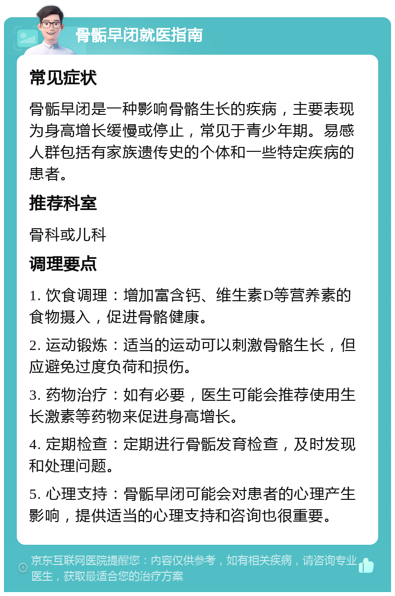 骨骺早闭就医指南 常见症状 骨骺早闭是一种影响骨骼生长的疾病，主要表现为身高增长缓慢或停止，常见于青少年期。易感人群包括有家族遗传史的个体和一些特定疾病的患者。 推荐科室 骨科或儿科 调理要点 1. 饮食调理：增加富含钙、维生素D等营养素的食物摄入，促进骨骼健康。 2. 运动锻炼：适当的运动可以刺激骨骼生长，但应避免过度负荷和损伤。 3. 药物治疗：如有必要，医生可能会推荐使用生长激素等药物来促进身高增长。 4. 定期检查：定期进行骨骺发育检查，及时发现和处理问题。 5. 心理支持：骨骺早闭可能会对患者的心理产生影响，提供适当的心理支持和咨询也很重要。