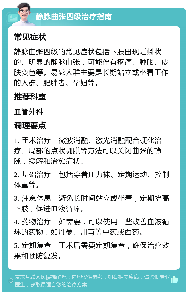 静脉曲张四级治疗指南 常见症状 静脉曲张四级的常见症状包括下肢出现蚯蚓状的、明显的静脉曲张，可能伴有疼痛、肿胀、皮肤变色等。易感人群主要是长期站立或坐着工作的人群、肥胖者、孕妇等。 推荐科室 血管外科 调理要点 1. 手术治疗：微波消融、激光消融配合硬化治疗、局部的点状剥脱等方法可以关闭曲张的静脉，缓解和治愈症状。 2. 基础治疗：包括穿着压力袜、定期运动、控制体重等。 3. 注意休息：避免长时间站立或坐着，定期抬高下肢，促进血液循环。 4. 药物治疗：如需要，可以使用一些改善血液循环的药物，如丹参、川芎等中药或西药。 5. 定期复查：手术后需要定期复查，确保治疗效果和预防复发。