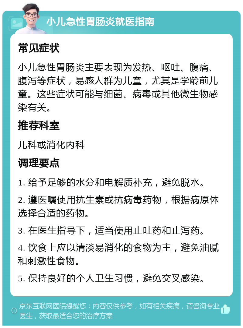 小儿急性胃肠炎就医指南 常见症状 小儿急性胃肠炎主要表现为发热、呕吐、腹痛、腹泻等症状，易感人群为儿童，尤其是学龄前儿童。这些症状可能与细菌、病毒或其他微生物感染有关。 推荐科室 儿科或消化内科 调理要点 1. 给予足够的水分和电解质补充，避免脱水。 2. 遵医嘱使用抗生素或抗病毒药物，根据病原体选择合适的药物。 3. 在医生指导下，适当使用止吐药和止泻药。 4. 饮食上应以清淡易消化的食物为主，避免油腻和刺激性食物。 5. 保持良好的个人卫生习惯，避免交叉感染。