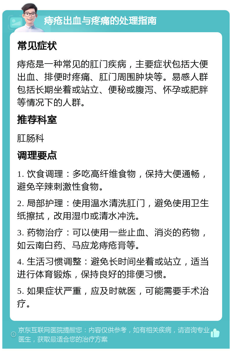 痔疮出血与疼痛的处理指南 常见症状 痔疮是一种常见的肛门疾病，主要症状包括大便出血、排便时疼痛、肛门周围肿块等。易感人群包括长期坐着或站立、便秘或腹泻、怀孕或肥胖等情况下的人群。 推荐科室 肛肠科 调理要点 1. 饮食调理：多吃高纤维食物，保持大便通畅，避免辛辣刺激性食物。 2. 局部护理：使用温水清洗肛门，避免使用卫生纸擦拭，改用湿巾或清水冲洗。 3. 药物治疗：可以使用一些止血、消炎的药物，如云南白药、马应龙痔疮膏等。 4. 生活习惯调整：避免长时间坐着或站立，适当进行体育锻炼，保持良好的排便习惯。 5. 如果症状严重，应及时就医，可能需要手术治疗。