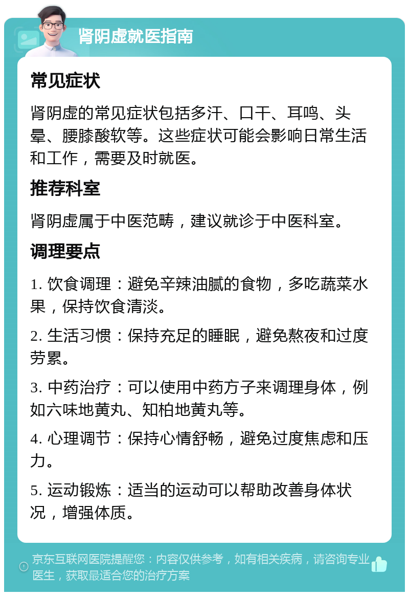 肾阴虚就医指南 常见症状 肾阴虚的常见症状包括多汗、口干、耳鸣、头晕、腰膝酸软等。这些症状可能会影响日常生活和工作，需要及时就医。 推荐科室 肾阴虚属于中医范畴，建议就诊于中医科室。 调理要点 1. 饮食调理：避免辛辣油腻的食物，多吃蔬菜水果，保持饮食清淡。 2. 生活习惯：保持充足的睡眠，避免熬夜和过度劳累。 3. 中药治疗：可以使用中药方子来调理身体，例如六味地黄丸、知柏地黄丸等。 4. 心理调节：保持心情舒畅，避免过度焦虑和压力。 5. 运动锻炼：适当的运动可以帮助改善身体状况，增强体质。