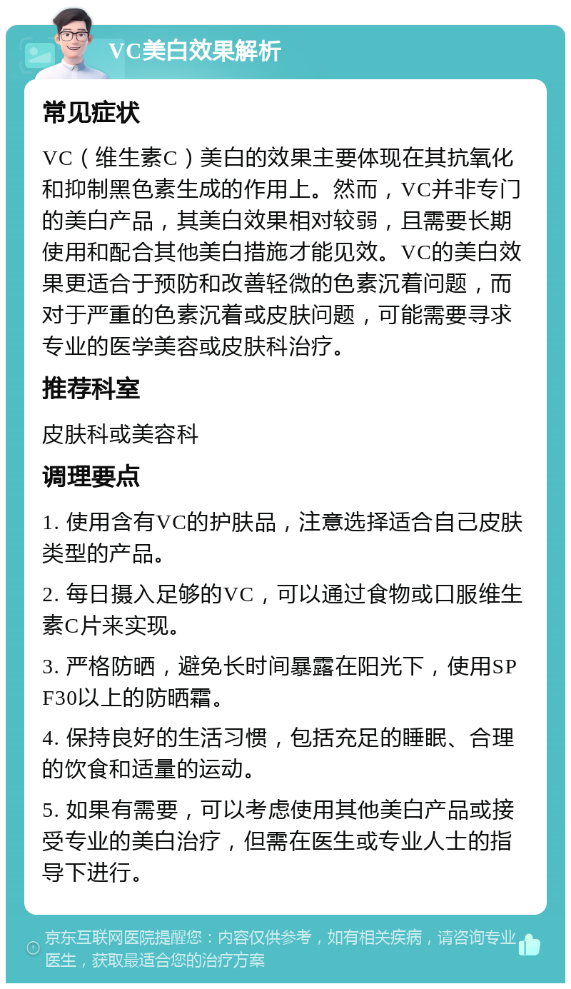 VC美白效果解析 常见症状 VC（维生素C）美白的效果主要体现在其抗氧化和抑制黑色素生成的作用上。然而，VC并非专门的美白产品，其美白效果相对较弱，且需要长期使用和配合其他美白措施才能见效。VC的美白效果更适合于预防和改善轻微的色素沉着问题，而对于严重的色素沉着或皮肤问题，可能需要寻求专业的医学美容或皮肤科治疗。 推荐科室 皮肤科或美容科 调理要点 1. 使用含有VC的护肤品，注意选择适合自己皮肤类型的产品。 2. 每日摄入足够的VC，可以通过食物或口服维生素C片来实现。 3. 严格防晒，避免长时间暴露在阳光下，使用SPF30以上的防晒霜。 4. 保持良好的生活习惯，包括充足的睡眠、合理的饮食和适量的运动。 5. 如果有需要，可以考虑使用其他美白产品或接受专业的美白治疗，但需在医生或专业人士的指导下进行。