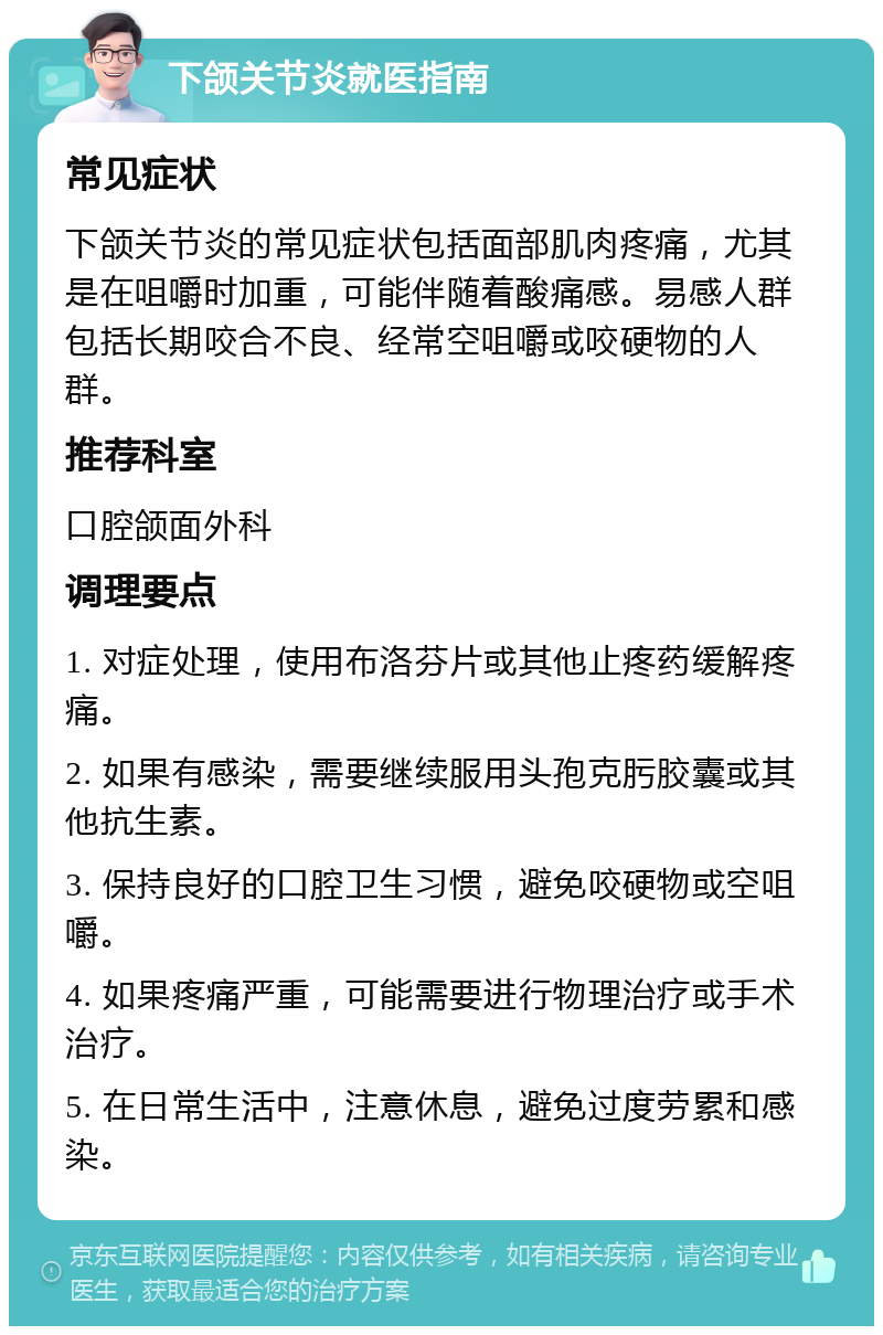 下颌关节炎就医指南 常见症状 下颌关节炎的常见症状包括面部肌肉疼痛，尤其是在咀嚼时加重，可能伴随着酸痛感。易感人群包括长期咬合不良、经常空咀嚼或咬硬物的人群。 推荐科室 口腔颌面外科 调理要点 1. 对症处理，使用布洛芬片或其他止疼药缓解疼痛。 2. 如果有感染，需要继续服用头孢克肟胶囊或其他抗生素。 3. 保持良好的口腔卫生习惯，避免咬硬物或空咀嚼。 4. 如果疼痛严重，可能需要进行物理治疗或手术治疗。 5. 在日常生活中，注意休息，避免过度劳累和感染。