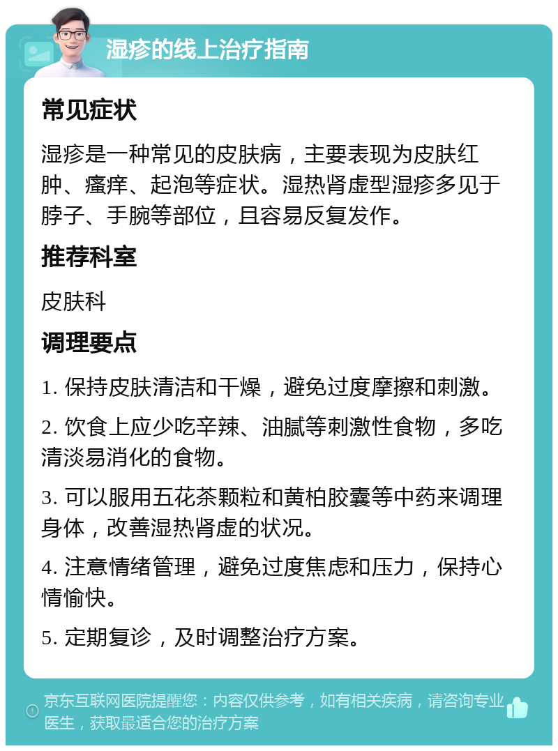 湿疹的线上治疗指南 常见症状 湿疹是一种常见的皮肤病，主要表现为皮肤红肿、瘙痒、起泡等症状。湿热肾虚型湿疹多见于脖子、手腕等部位，且容易反复发作。 推荐科室 皮肤科 调理要点 1. 保持皮肤清洁和干燥，避免过度摩擦和刺激。 2. 饮食上应少吃辛辣、油腻等刺激性食物，多吃清淡易消化的食物。 3. 可以服用五花茶颗粒和黄柏胶囊等中药来调理身体，改善湿热肾虚的状况。 4. 注意情绪管理，避免过度焦虑和压力，保持心情愉快。 5. 定期复诊，及时调整治疗方案。