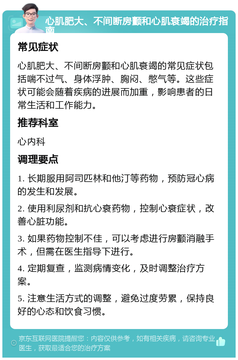 心肌肥大、不间断房颤和心肌衰竭的治疗指南 常见症状 心肌肥大、不间断房颤和心肌衰竭的常见症状包括喘不过气、身体浮肿、胸闷、憋气等。这些症状可能会随着疾病的进展而加重，影响患者的日常生活和工作能力。 推荐科室 心内科 调理要点 1. 长期服用阿司匹林和他汀等药物，预防冠心病的发生和发展。 2. 使用利尿剂和抗心衰药物，控制心衰症状，改善心脏功能。 3. 如果药物控制不佳，可以考虑进行房颤消融手术，但需在医生指导下进行。 4. 定期复查，监测病情变化，及时调整治疗方案。 5. 注意生活方式的调整，避免过度劳累，保持良好的心态和饮食习惯。