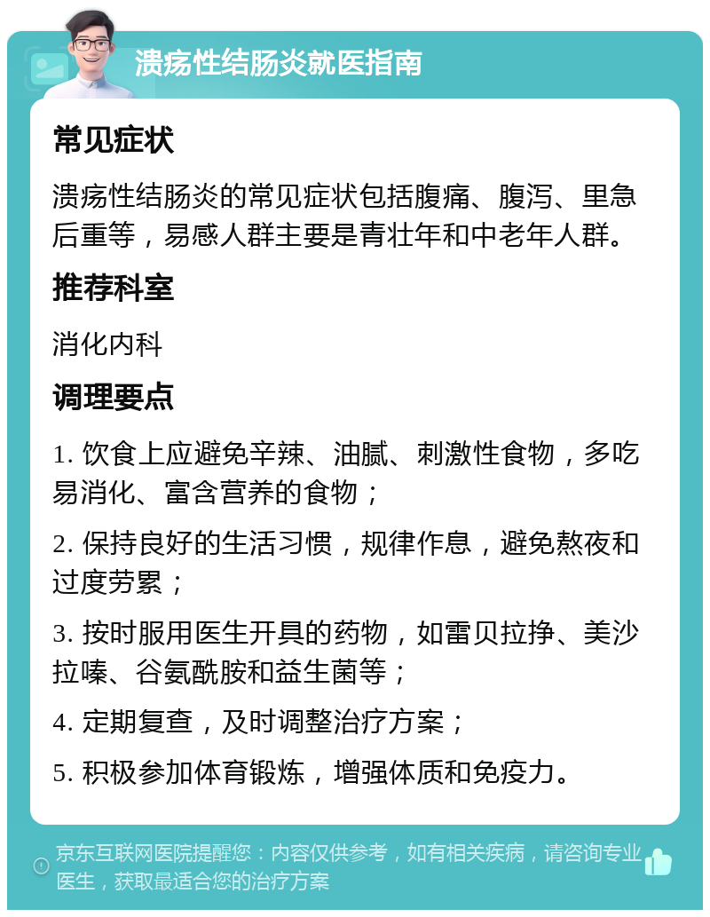 溃疡性结肠炎就医指南 常见症状 溃疡性结肠炎的常见症状包括腹痛、腹泻、里急后重等，易感人群主要是青壮年和中老年人群。 推荐科室 消化内科 调理要点 1. 饮食上应避免辛辣、油腻、刺激性食物，多吃易消化、富含营养的食物； 2. 保持良好的生活习惯，规律作息，避免熬夜和过度劳累； 3. 按时服用医生开具的药物，如雷贝拉挣、美沙拉嗪、谷氨酰胺和益生菌等； 4. 定期复查，及时调整治疗方案； 5. 积极参加体育锻炼，增强体质和免疫力。