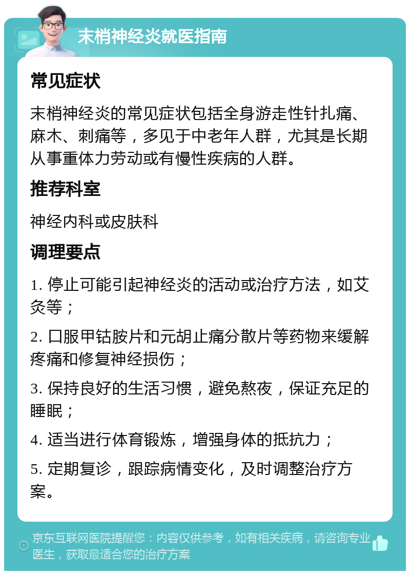 末梢神经炎就医指南 常见症状 末梢神经炎的常见症状包括全身游走性针扎痛、麻木、刺痛等，多见于中老年人群，尤其是长期从事重体力劳动或有慢性疾病的人群。 推荐科室 神经内科或皮肤科 调理要点 1. 停止可能引起神经炎的活动或治疗方法，如艾灸等； 2. 口服甲钴胺片和元胡止痛分散片等药物来缓解疼痛和修复神经损伤； 3. 保持良好的生活习惯，避免熬夜，保证充足的睡眠； 4. 适当进行体育锻炼，增强身体的抵抗力； 5. 定期复诊，跟踪病情变化，及时调整治疗方案。