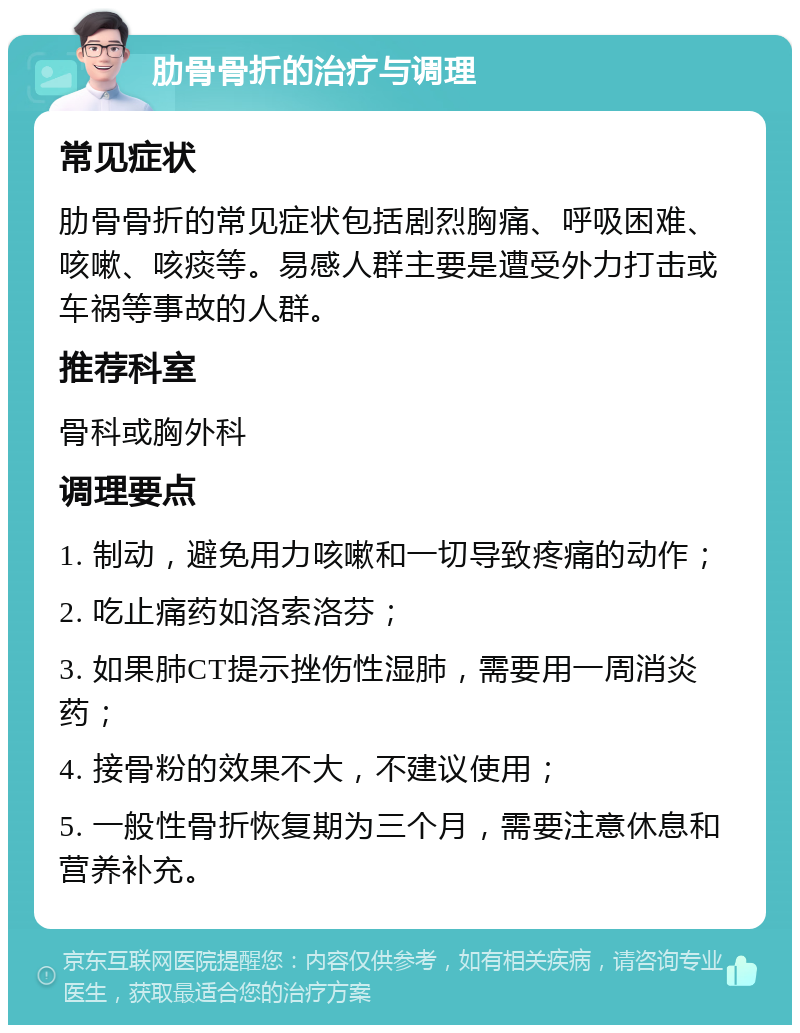 肋骨骨折的治疗与调理 常见症状 肋骨骨折的常见症状包括剧烈胸痛、呼吸困难、咳嗽、咳痰等。易感人群主要是遭受外力打击或车祸等事故的人群。 推荐科室 骨科或胸外科 调理要点 1. 制动，避免用力咳嗽和一切导致疼痛的动作； 2. 吃止痛药如洛索洛芬； 3. 如果肺CT提示挫伤性湿肺，需要用一周消炎药； 4. 接骨粉的效果不大，不建议使用； 5. 一般性骨折恢复期为三个月，需要注意休息和营养补充。