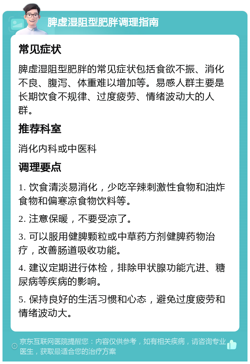 脾虚湿阻型肥胖调理指南 常见症状 脾虚湿阻型肥胖的常见症状包括食欲不振、消化不良、腹泻、体重难以增加等。易感人群主要是长期饮食不规律、过度疲劳、情绪波动大的人群。 推荐科室 消化内科或中医科 调理要点 1. 饮食清淡易消化，少吃辛辣刺激性食物和油炸食物和偏寒凉食物饮料等。 2. 注意保暖，不要受凉了。 3. 可以服用健脾颗粒或中草药方剂健脾药物治疗，改善肠道吸收功能。 4. 建议定期进行体检，排除甲状腺功能亢进、糖尿病等疾病的影响。 5. 保持良好的生活习惯和心态，避免过度疲劳和情绪波动大。