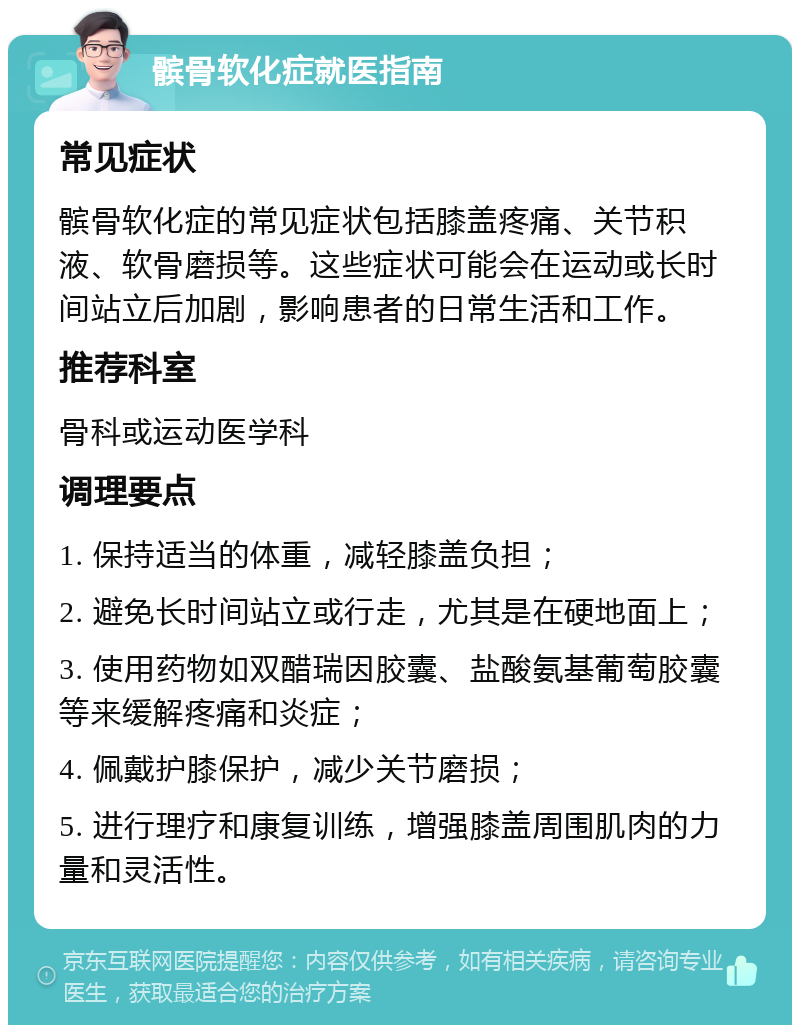 髌骨软化症就医指南 常见症状 髌骨软化症的常见症状包括膝盖疼痛、关节积液、软骨磨损等。这些症状可能会在运动或长时间站立后加剧，影响患者的日常生活和工作。 推荐科室 骨科或运动医学科 调理要点 1. 保持适当的体重，减轻膝盖负担； 2. 避免长时间站立或行走，尤其是在硬地面上； 3. 使用药物如双醋瑞因胶囊、盐酸氨基葡萄胶囊等来缓解疼痛和炎症； 4. 佩戴护膝保护，减少关节磨损； 5. 进行理疗和康复训练，增强膝盖周围肌肉的力量和灵活性。