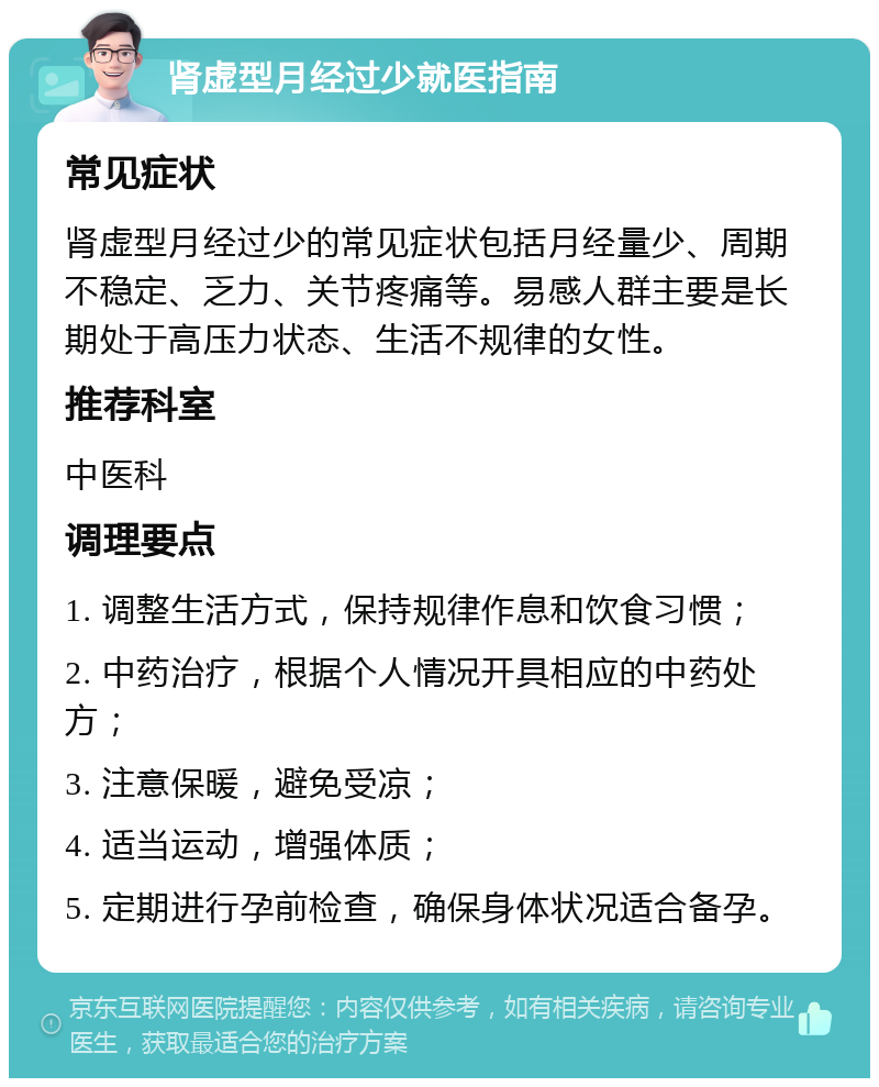 肾虚型月经过少就医指南 常见症状 肾虚型月经过少的常见症状包括月经量少、周期不稳定、乏力、关节疼痛等。易感人群主要是长期处于高压力状态、生活不规律的女性。 推荐科室 中医科 调理要点 1. 调整生活方式，保持规律作息和饮食习惯； 2. 中药治疗，根据个人情况开具相应的中药处方； 3. 注意保暖，避免受凉； 4. 适当运动，增强体质； 5. 定期进行孕前检查，确保身体状况适合备孕。