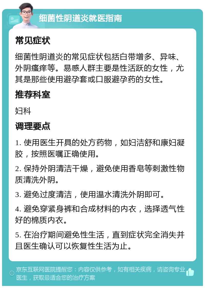 细菌性阴道炎就医指南 常见症状 细菌性阴道炎的常见症状包括白带增多、异味、外阴瘙痒等。易感人群主要是性活跃的女性，尤其是那些使用避孕套或口服避孕药的女性。 推荐科室 妇科 调理要点 1. 使用医生开具的处方药物，如妇洁舒和康妇凝胶，按照医嘱正确使用。 2. 保持外阴清洁干燥，避免使用香皂等刺激性物质清洗外阴。 3. 避免过度清洁，使用温水清洗外阴即可。 4. 避免穿紧身裤和合成材料的内衣，选择透气性好的棉质内衣。 5. 在治疗期间避免性生活，直到症状完全消失并且医生确认可以恢复性生活为止。