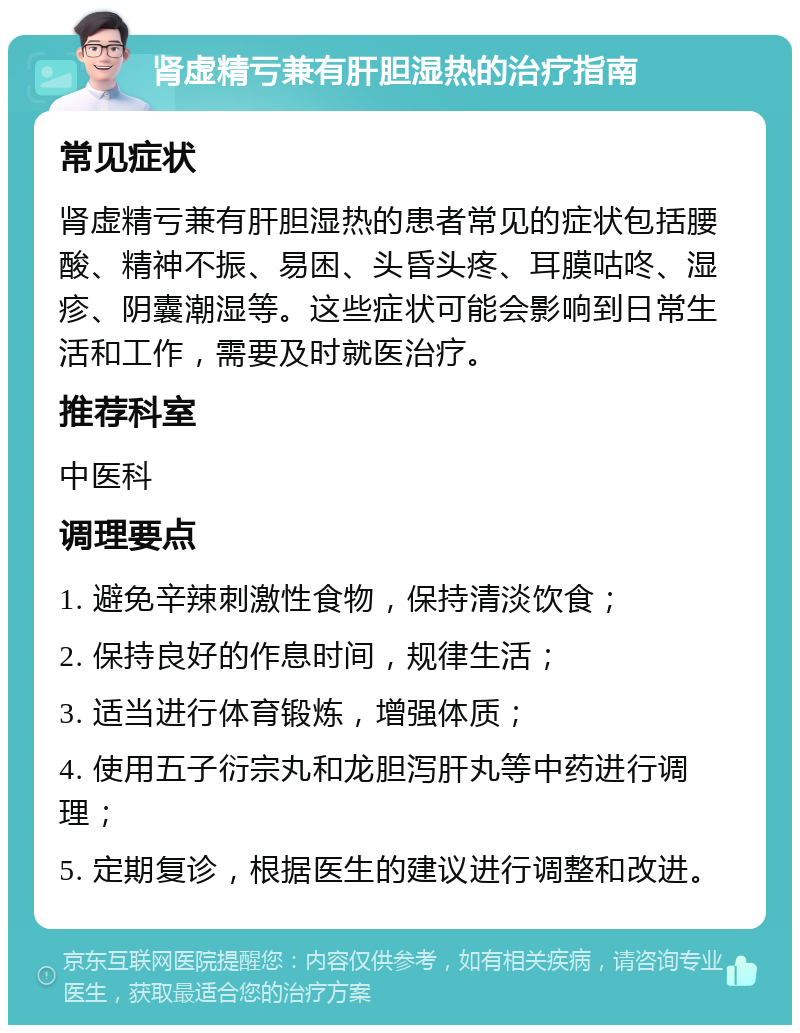 肾虚精亏兼有肝胆湿热的治疗指南 常见症状 肾虚精亏兼有肝胆湿热的患者常见的症状包括腰酸、精神不振、易困、头昏头疼、耳膜咕咚、湿疹、阴囊潮湿等。这些症状可能会影响到日常生活和工作，需要及时就医治疗。 推荐科室 中医科 调理要点 1. 避免辛辣刺激性食物，保持清淡饮食； 2. 保持良好的作息时间，规律生活； 3. 适当进行体育锻炼，增强体质； 4. 使用五子衍宗丸和龙胆泻肝丸等中药进行调理； 5. 定期复诊，根据医生的建议进行调整和改进。