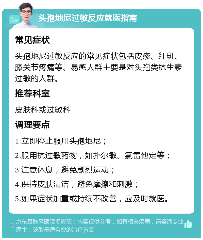 头孢地尼过敏反应就医指南 常见症状 头孢地尼过敏反应的常见症状包括皮疹、红斑、膝关节疼痛等。易感人群主要是对头孢类抗生素过敏的人群。 推荐科室 皮肤科或过敏科 调理要点 1.立即停止服用头孢地尼； 2.服用抗过敏药物，如扑尔敏、氯雷他定等； 3.注意休息，避免剧烈运动； 4.保持皮肤清洁，避免摩擦和刺激； 5.如果症状加重或持续不改善，应及时就医。