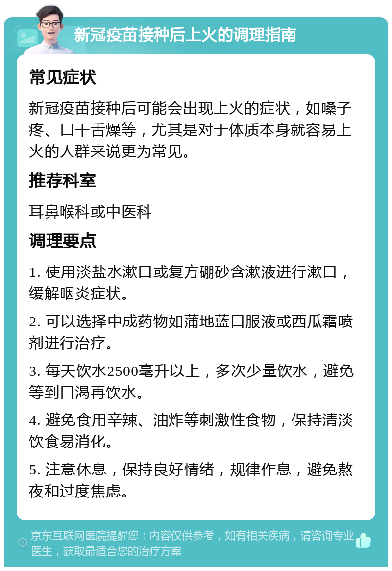 新冠疫苗接种后上火的调理指南 常见症状 新冠疫苗接种后可能会出现上火的症状，如嗓子疼、口干舌燥等，尤其是对于体质本身就容易上火的人群来说更为常见。 推荐科室 耳鼻喉科或中医科 调理要点 1. 使用淡盐水漱口或复方硼砂含漱液进行漱口，缓解咽炎症状。 2. 可以选择中成药物如蒲地蓝口服液或西瓜霜喷剂进行治疗。 3. 每天饮水2500毫升以上，多次少量饮水，避免等到口渴再饮水。 4. 避免食用辛辣、油炸等刺激性食物，保持清淡饮食易消化。 5. 注意休息，保持良好情绪，规律作息，避免熬夜和过度焦虑。