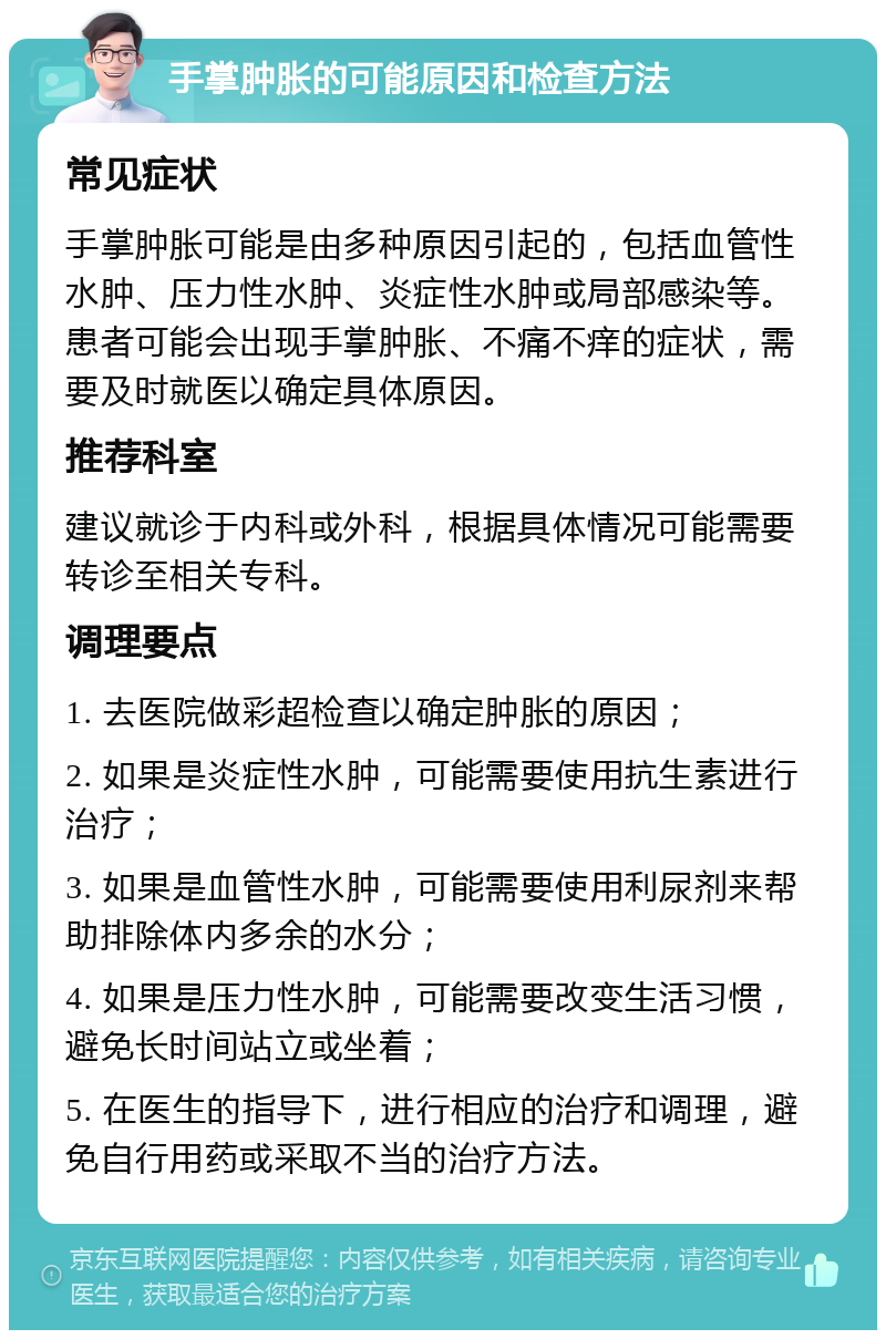 手掌肿胀的可能原因和检查方法 常见症状 手掌肿胀可能是由多种原因引起的，包括血管性水肿、压力性水肿、炎症性水肿或局部感染等。患者可能会出现手掌肿胀、不痛不痒的症状，需要及时就医以确定具体原因。 推荐科室 建议就诊于内科或外科，根据具体情况可能需要转诊至相关专科。 调理要点 1. 去医院做彩超检查以确定肿胀的原因； 2. 如果是炎症性水肿，可能需要使用抗生素进行治疗； 3. 如果是血管性水肿，可能需要使用利尿剂来帮助排除体内多余的水分； 4. 如果是压力性水肿，可能需要改变生活习惯，避免长时间站立或坐着； 5. 在医生的指导下，进行相应的治疗和调理，避免自行用药或采取不当的治疗方法。