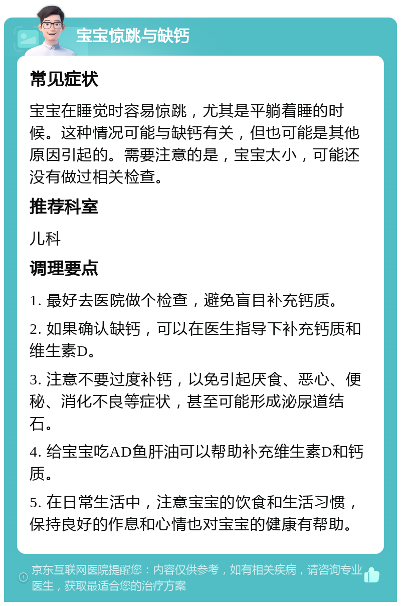 宝宝惊跳与缺钙 常见症状 宝宝在睡觉时容易惊跳，尤其是平躺着睡的时候。这种情况可能与缺钙有关，但也可能是其他原因引起的。需要注意的是，宝宝太小，可能还没有做过相关检查。 推荐科室 儿科 调理要点 1. 最好去医院做个检查，避免盲目补充钙质。 2. 如果确认缺钙，可以在医生指导下补充钙质和维生素D。 3. 注意不要过度补钙，以免引起厌食、恶心、便秘、消化不良等症状，甚至可能形成泌尿道结石。 4. 给宝宝吃AD鱼肝油可以帮助补充维生素D和钙质。 5. 在日常生活中，注意宝宝的饮食和生活习惯，保持良好的作息和心情也对宝宝的健康有帮助。