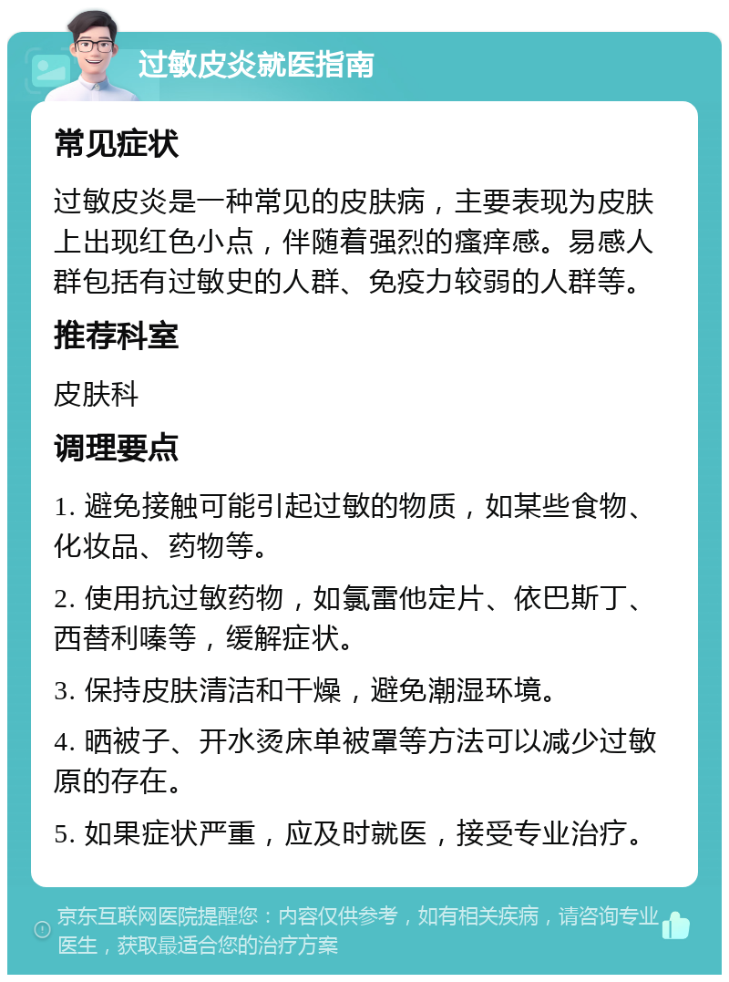 过敏皮炎就医指南 常见症状 过敏皮炎是一种常见的皮肤病，主要表现为皮肤上出现红色小点，伴随着强烈的瘙痒感。易感人群包括有过敏史的人群、免疫力较弱的人群等。 推荐科室 皮肤科 调理要点 1. 避免接触可能引起过敏的物质，如某些食物、化妆品、药物等。 2. 使用抗过敏药物，如氯雷他定片、依巴斯丁、西替利嗪等，缓解症状。 3. 保持皮肤清洁和干燥，避免潮湿环境。 4. 晒被子、开水烫床单被罩等方法可以减少过敏原的存在。 5. 如果症状严重，应及时就医，接受专业治疗。