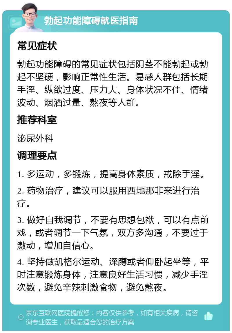 勃起功能障碍就医指南 常见症状 勃起功能障碍的常见症状包括阴茎不能勃起或勃起不坚硬，影响正常性生活。易感人群包括长期手淫、纵欲过度、压力大、身体状况不佳、情绪波动、烟酒过量、熬夜等人群。 推荐科室 泌尿外科 调理要点 1. 多运动，多锻炼，提高身体素质，戒除手淫。 2. 药物治疗，建议可以服用西地那非来进行治疗。 3. 做好自我调节，不要有思想包袱，可以有点前戏，或者调节一下气氛，双方多沟通，不要过于激动，增加自信心。 4. 坚持做凯格尔运动、深蹲或者仰卧起坐等，平时注意锻炼身体，注意良好生活习惯，减少手淫次数，避免辛辣刺激食物，避免熬夜。