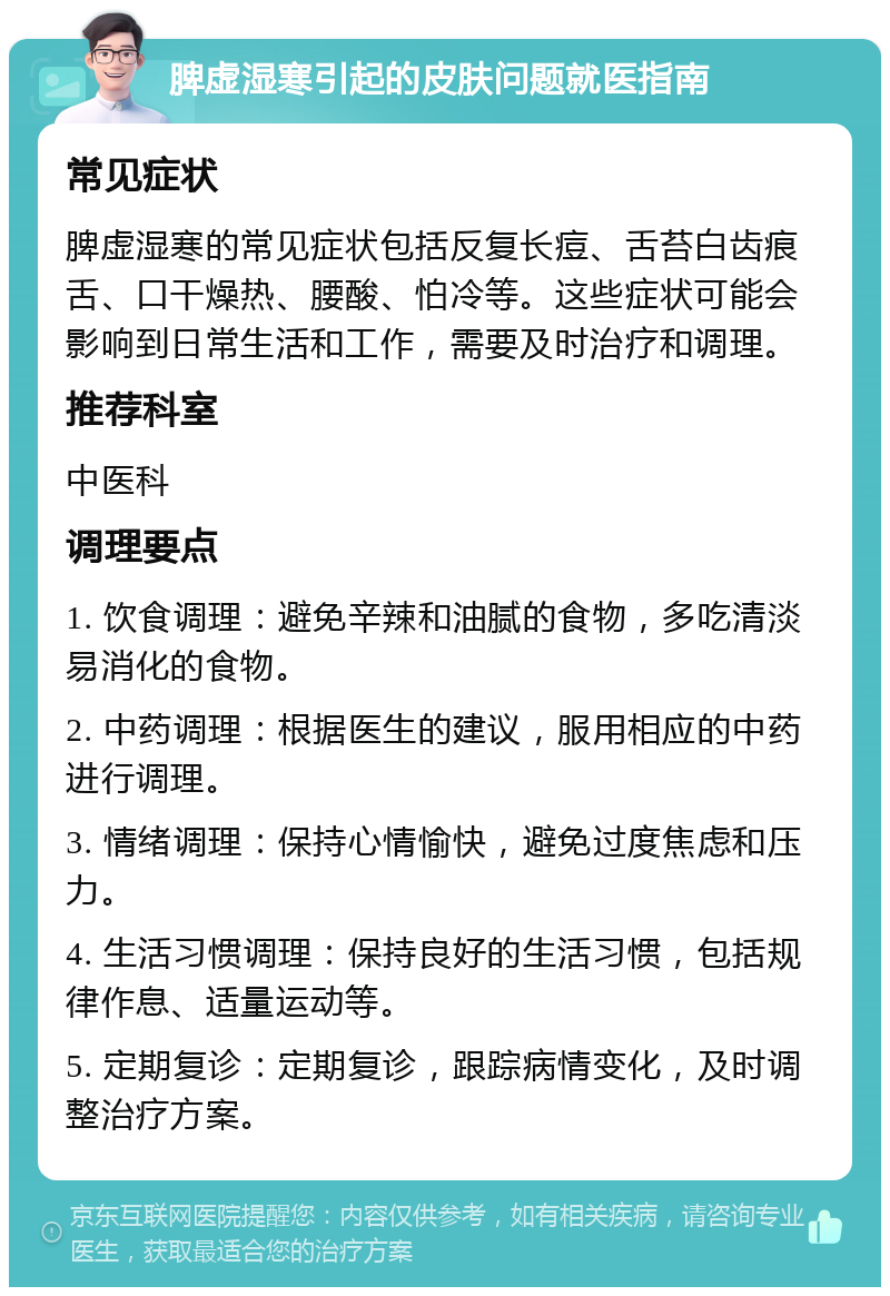 脾虚湿寒引起的皮肤问题就医指南 常见症状 脾虚湿寒的常见症状包括反复长痘、舌苔白齿痕舌、口干燥热、腰酸、怕冷等。这些症状可能会影响到日常生活和工作，需要及时治疗和调理。 推荐科室 中医科 调理要点 1. 饮食调理：避免辛辣和油腻的食物，多吃清淡易消化的食物。 2. 中药调理：根据医生的建议，服用相应的中药进行调理。 3. 情绪调理：保持心情愉快，避免过度焦虑和压力。 4. 生活习惯调理：保持良好的生活习惯，包括规律作息、适量运动等。 5. 定期复诊：定期复诊，跟踪病情变化，及时调整治疗方案。