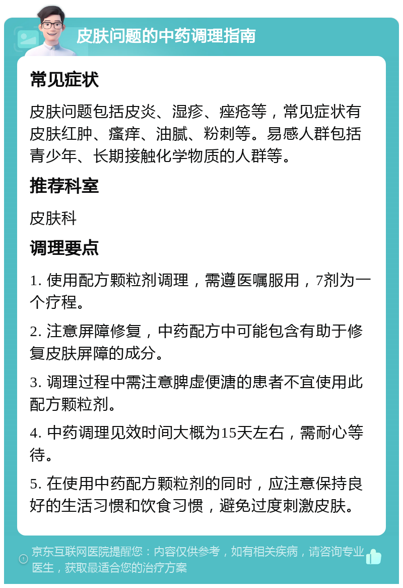 皮肤问题的中药调理指南 常见症状 皮肤问题包括皮炎、湿疹、痤疮等，常见症状有皮肤红肿、瘙痒、油腻、粉刺等。易感人群包括青少年、长期接触化学物质的人群等。 推荐科室 皮肤科 调理要点 1. 使用配方颗粒剂调理，需遵医嘱服用，7剂为一个疗程。 2. 注意屏障修复，中药配方中可能包含有助于修复皮肤屏障的成分。 3. 调理过程中需注意脾虚便溏的患者不宜使用此配方颗粒剂。 4. 中药调理见效时间大概为15天左右，需耐心等待。 5. 在使用中药配方颗粒剂的同时，应注意保持良好的生活习惯和饮食习惯，避免过度刺激皮肤。