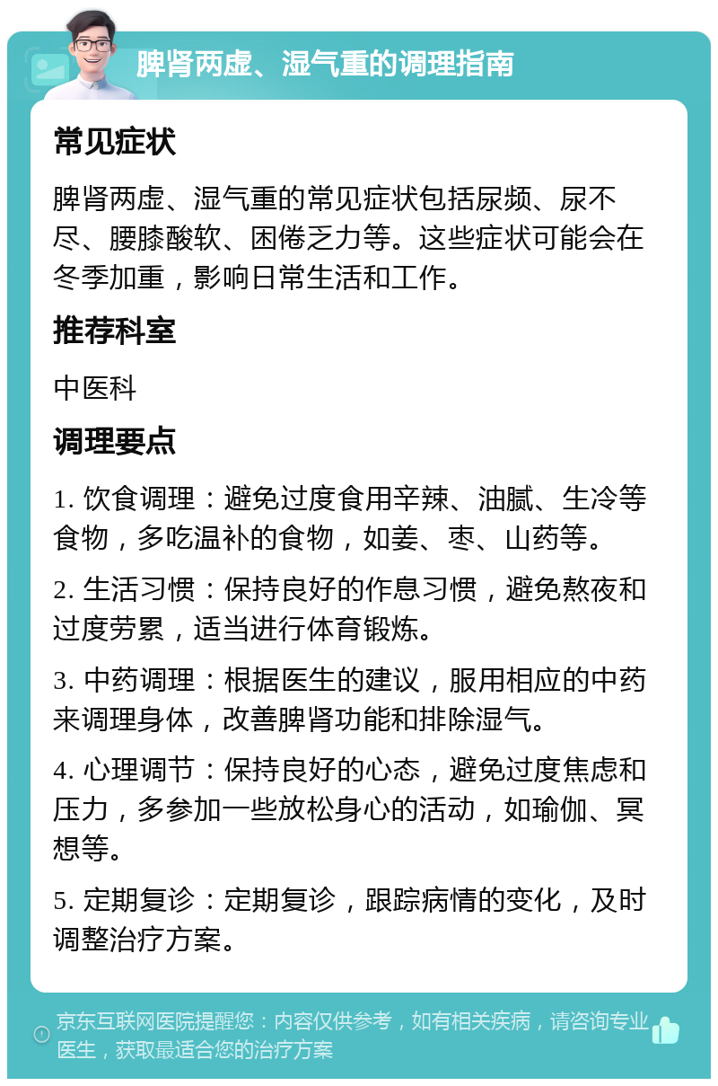 脾肾两虚、湿气重的调理指南 常见症状 脾肾两虚、湿气重的常见症状包括尿频、尿不尽、腰膝酸软、困倦乏力等。这些症状可能会在冬季加重，影响日常生活和工作。 推荐科室 中医科 调理要点 1. 饮食调理：避免过度食用辛辣、油腻、生冷等食物，多吃温补的食物，如姜、枣、山药等。 2. 生活习惯：保持良好的作息习惯，避免熬夜和过度劳累，适当进行体育锻炼。 3. 中药调理：根据医生的建议，服用相应的中药来调理身体，改善脾肾功能和排除湿气。 4. 心理调节：保持良好的心态，避免过度焦虑和压力，多参加一些放松身心的活动，如瑜伽、冥想等。 5. 定期复诊：定期复诊，跟踪病情的变化，及时调整治疗方案。