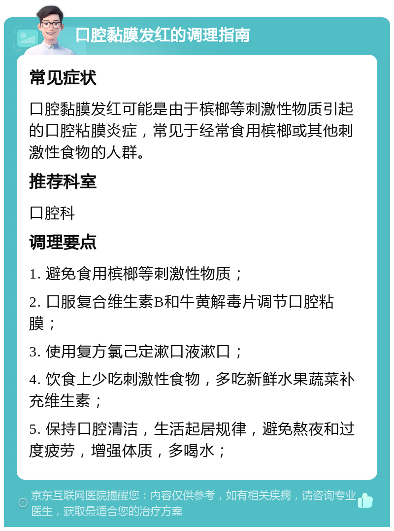 口腔黏膜发红的调理指南 常见症状 口腔黏膜发红可能是由于槟榔等刺激性物质引起的口腔粘膜炎症，常见于经常食用槟榔或其他刺激性食物的人群。 推荐科室 口腔科 调理要点 1. 避免食用槟榔等刺激性物质； 2. 口服复合维生素B和牛黄解毒片调节口腔粘膜； 3. 使用复方氯己定漱口液漱口； 4. 饮食上少吃刺激性食物，多吃新鲜水果蔬菜补充维生素； 5. 保持口腔清洁，生活起居规律，避免熬夜和过度疲劳，增强体质，多喝水；